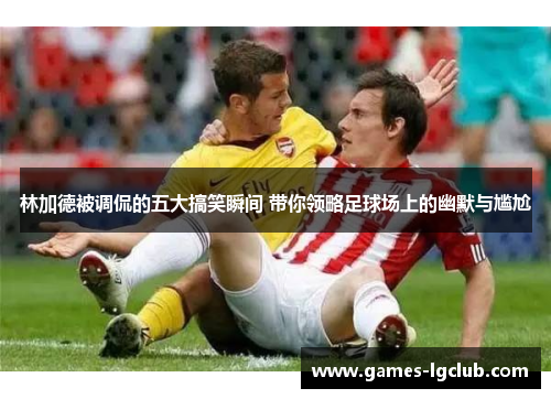 林加德被调侃的五大搞笑瞬间 带你领略足球场上的幽默与尴尬