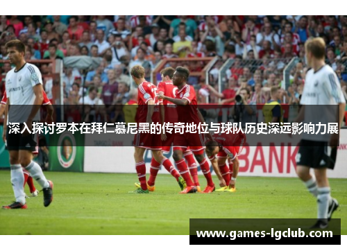 深入探讨罗本在拜仁慕尼黑的传奇地位与球队历史深远影响力展