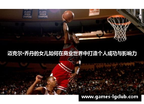 迈克尔·乔丹的女儿如何在商业世界中打造个人成功与影响力 迈克尔·乔丹的女儿如何在商业世界中打造个人成功与影响力