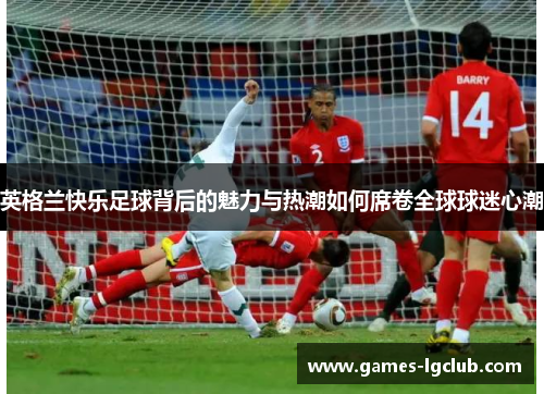 英格兰快乐足球背后的魅力与热潮如何席卷全球球迷心潮 英格兰快乐足球背后的魅力与热潮如何席卷全球球迷心潮