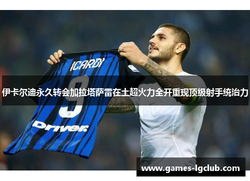 伊卡尔迪永久转会加拉塔萨雷在土超火力全开重现顶级射手统治力 伊卡尔迪永久转会加拉塔萨雷在土超火力全开重现顶级射手统治力