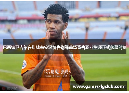 巴西铁卫吉尔在科林蒂安深情告别绿茵场宣告职业生涯正式落幕时刻