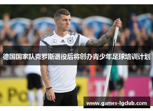 德国国家队克罗斯退役后将创办青少年足球培训计划 德国国家队克罗斯退役后将创办青少年足球培训计划