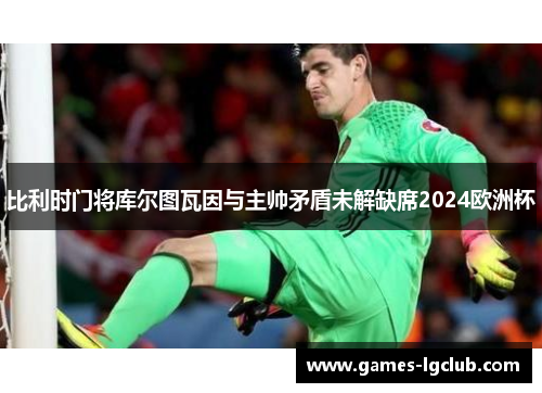 比利时门将库尔图瓦因与主帅矛盾未解缺席2024欧洲杯 比利时门将库尔图瓦因与主帅矛盾未解缺席2024欧洲杯