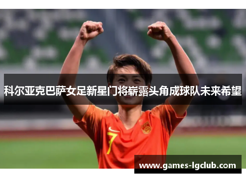 科尔亚克巴萨女足新星门将崭露头角成球队未来希望 科尔亚克巴萨女足新星门将崭露头角成球队未来希望