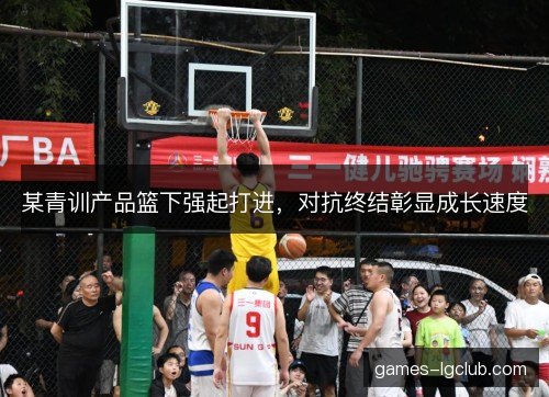某青训产品篮下强起打进，对抗终结彰显成长速度
